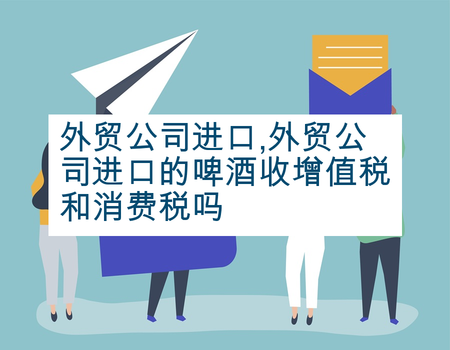 外贸公司进口,外贸公司进口的啤酒收增值税和消费税吗